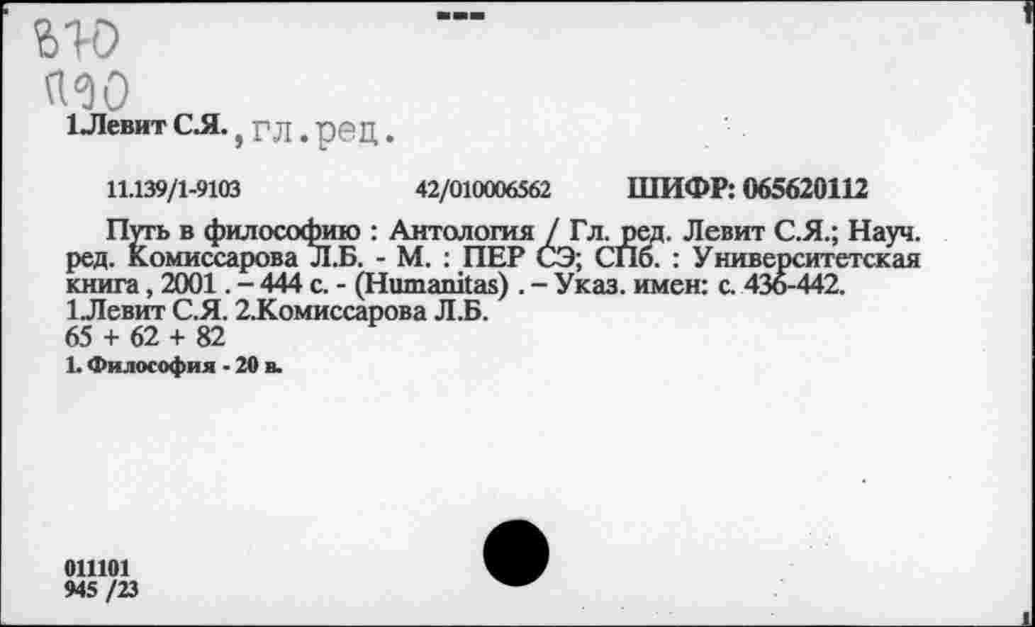 ﻿ью
а^о
1 Левит С Л., г Л. ре Ц.
11.139/1-9103	42/010006562 ШИФР: 065620112
Путь в философию : Антология / Гл. ред. Левит С.Я.; Науч, ред. Комиссарова Л.Б. - М. : ПЕР СЭ; СПб. : Университетская книга, 2001. - 444 с. - (Ншпапкак) . - Указ, имен: с. 436-442. 1.Левит С.Я. 2.Комиссарова Л.Б. 65 + 62 + 82
1. Философия - 20 в.
011101
945 /23